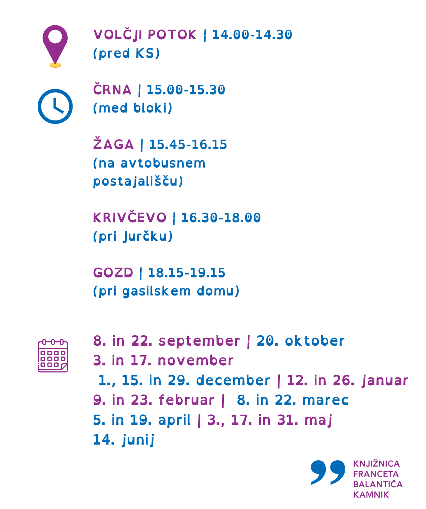  Potujoča knjižnica 2023/2024 PETEK  VOLČJI POTOK | 14.00-14.30 (pred KS)  ČRNA | 15.00-15.30 (med bloki)  ŽAGA | 15.45-16.15 (na avtobusnem postajališču)  KRIVČEVO | 16.30-18.00 (pri Jurčku)  GOZD | 18.15-19.15 (pri gasilskem domu)  8. in 22. september | 20. oktober 3. in 17. november 1., 15. in 29. december | 12. in 26. januar 9. in 23. februar | 8. in 22. marec 5. in 19. april | 3., 17. in 31. maj 14. junij  Potujoča knjižnica 031 693 920 | Knjižnica Franceta Balantiča Kamnik 01 831 12 17